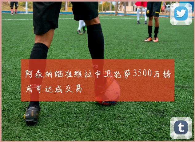 阿森纳瞄准维拉中卫孔萨3500万镑或可达成交易
