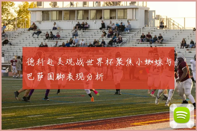 德科赴美观战世界杯聚焦小蜘蛛与巴萨国脚表现分析