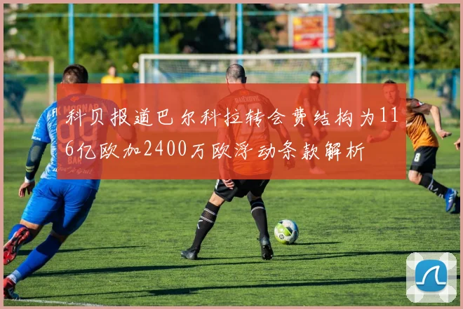 科贝报道巴尔科拉转会费结构为116亿欧加2400万欧浮动条款解析