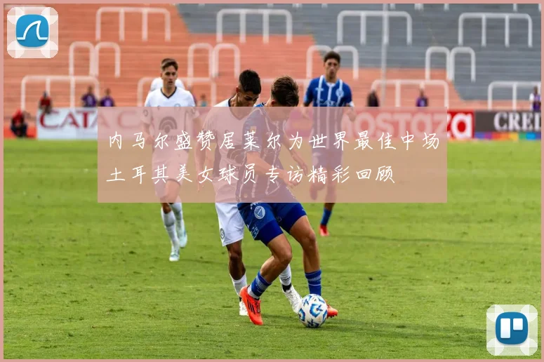 内马尔盛赞居莱尔为世界最佳中场土耳其美女球员专访精彩回顾