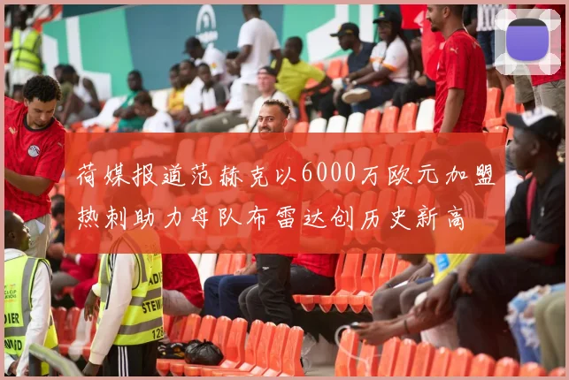 荷媒报道范赫克以6000万欧元加盟热刺助力母队布雷达创历史新高