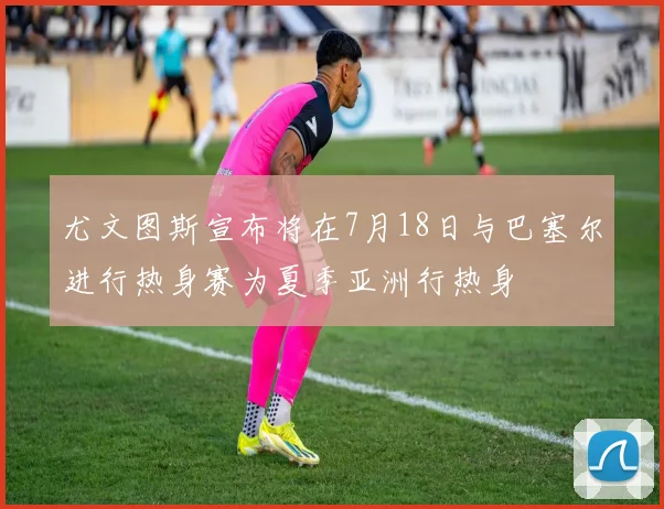 尤文图斯宣布将在7月18日与巴塞尔进行热身赛为夏季亚洲行热身