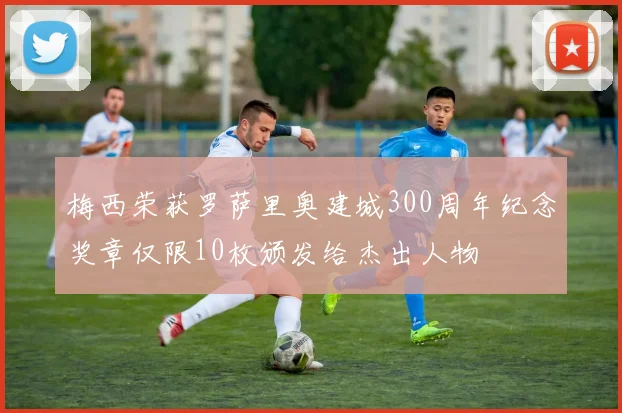 梅西荣获罗萨里奥建城300周年纪念奖章仅限10枚颁发给杰出人物