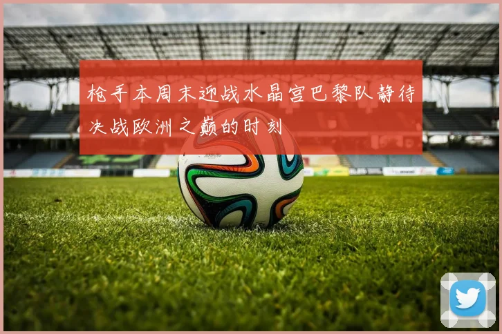 枪手本周末迎战水晶宫巴黎队静待决战欧洲之巅的时刻
