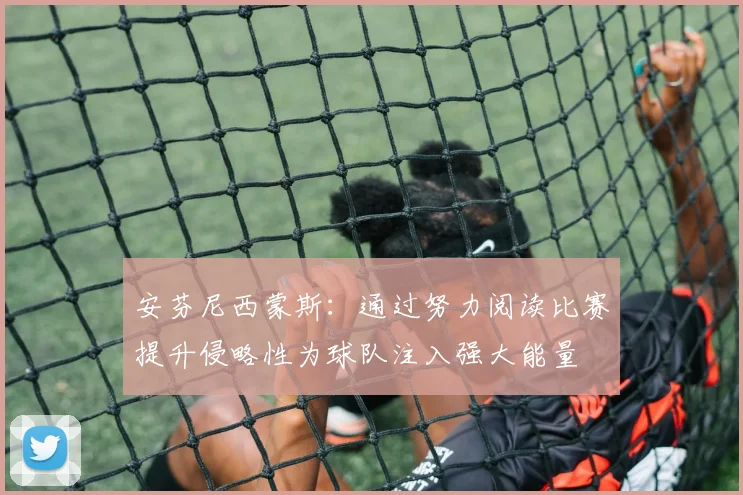 安芬尼西蒙斯：通过努力阅读比赛提升侵略性为球队注入强大能量