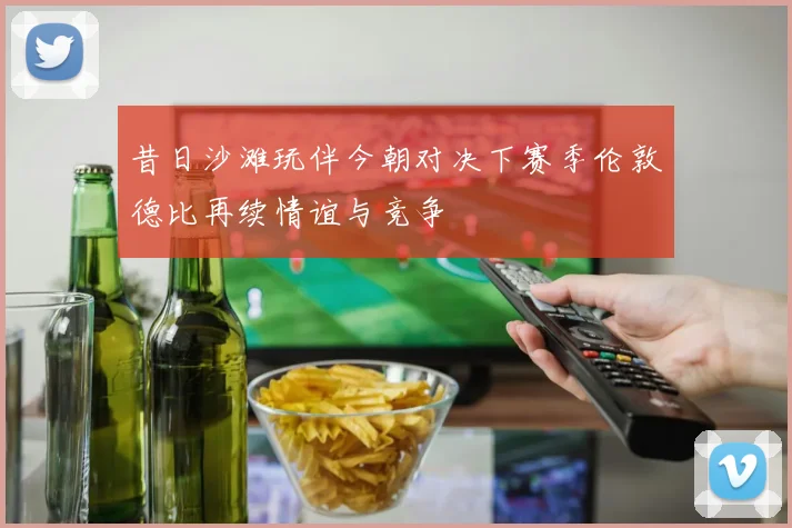 昔日沙滩玩伴今朝对决下赛季伦敦德比再续情谊与竞争