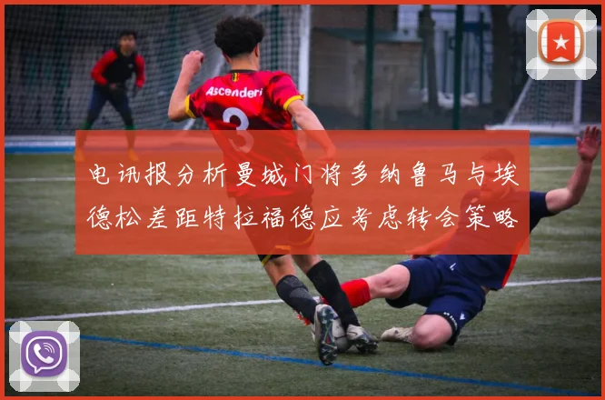 电讯报分析曼城门将多纳鲁马与埃德松差距特拉福德应考虑转会策略