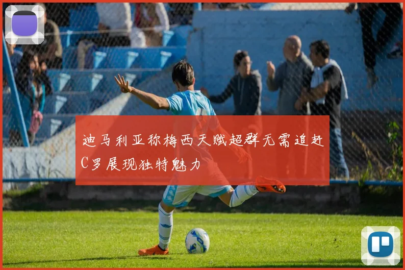 迪马利亚称梅西天赋超群无需追赶C罗展现独特魅力