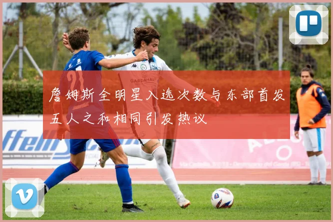 詹姆斯全明星入选次数与东部首发五人之和相同引发热议