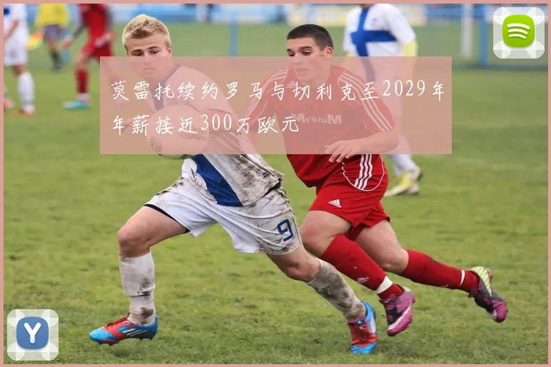 莫雷托续约罗马与切利克至2029年年薪接近300万欧元