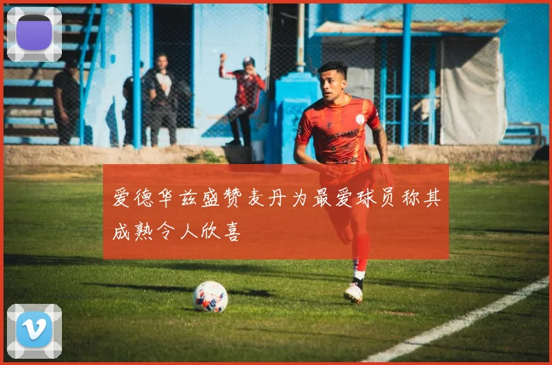 爱德华兹盛赞麦丹为最爱球员称其成熟令人欣喜