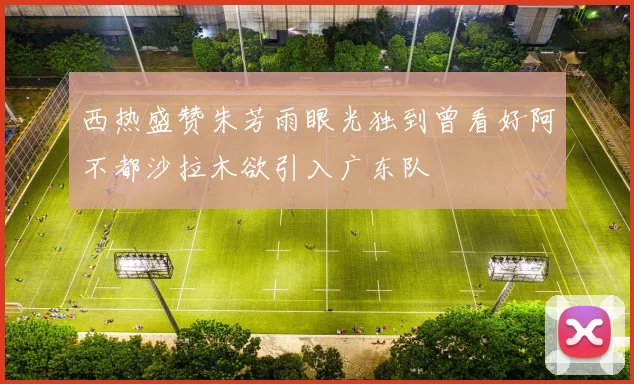 西热盛赞朱芳雨眼光独到曾看好阿不都沙拉木欲引入广东队