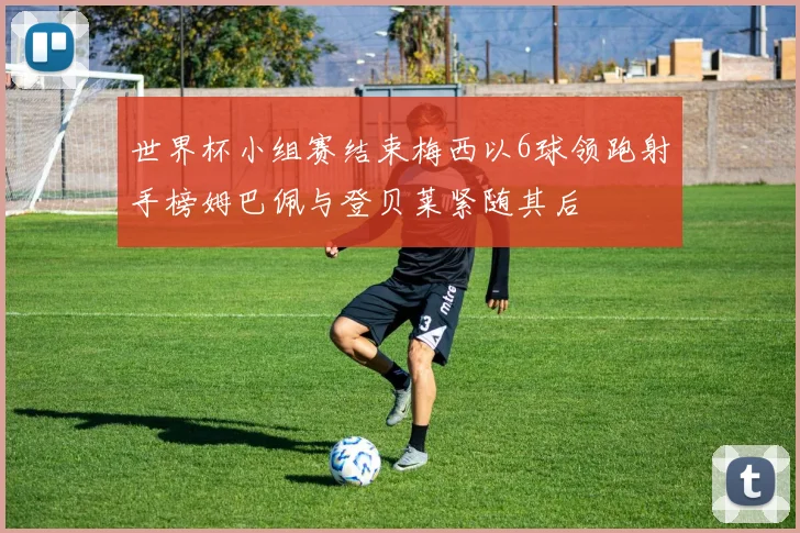 世界杯小组赛结束梅西以6球领跑射手榜姆巴佩与登贝莱紧随其后