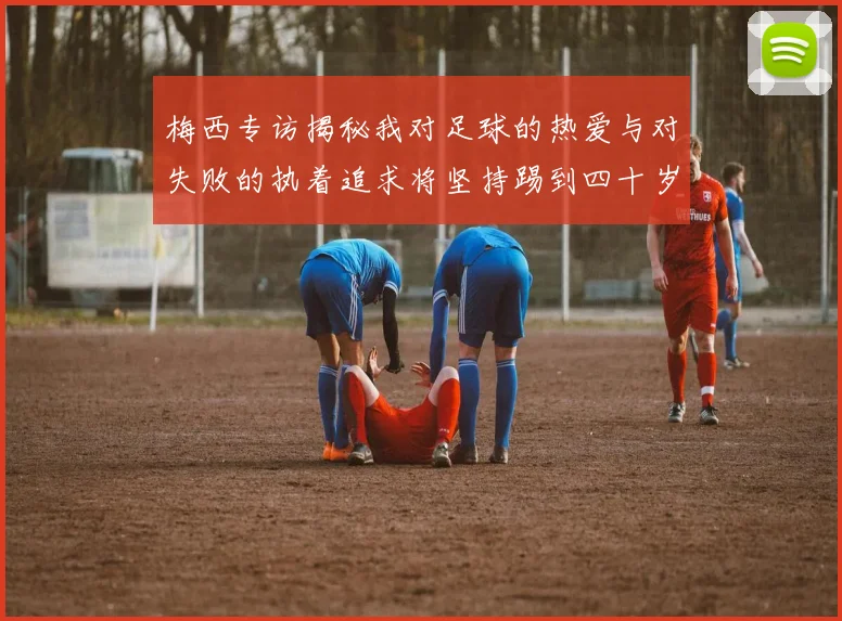 梅西专访揭秘我对足球的热爱与对失败的执着追求将坚持踢到四十岁