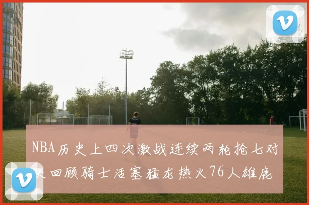 NBA历史上四次激战连续两轮抢七对决回顾骑士活塞猛龙热火76人雄鹿子弹马刺