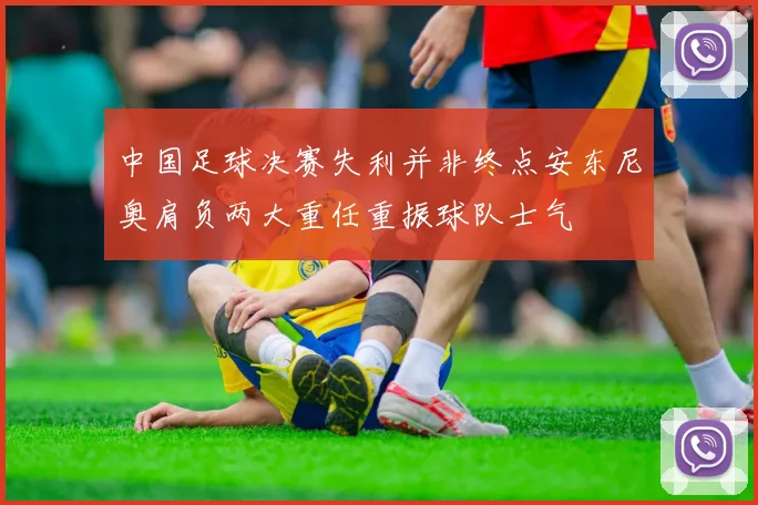 中国足球决赛失利并非终点安东尼奥肩负两大重任重振球队士气