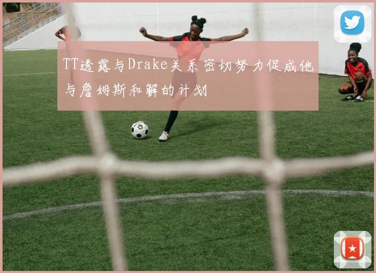 TT透露与Drake关系密切努力促成他与詹姆斯和解的计划