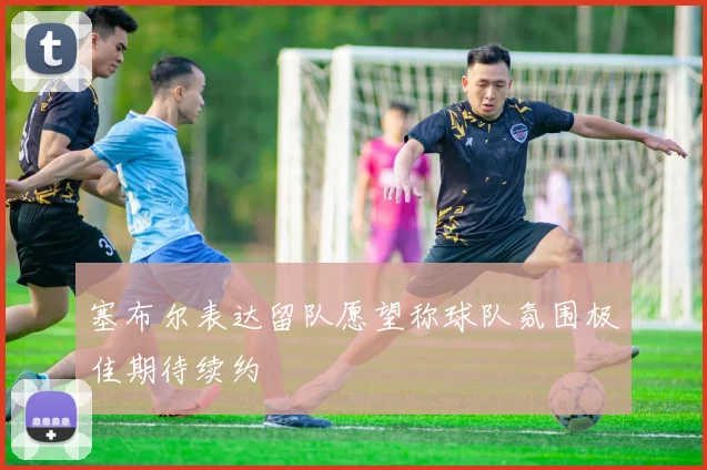 塞布尔表达留队愿望称球队氛围极佳期待续约